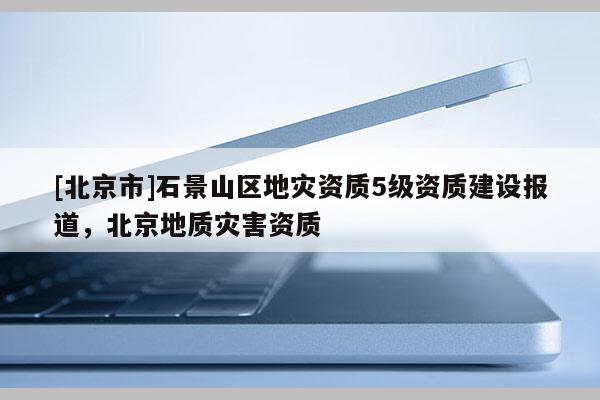 [北京市]石景山區(qū)地災資質5級資質建設報道，北京地質災害資質