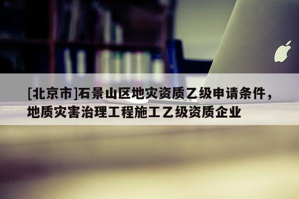 [北京市]石景山區(qū)地災(zāi)資質(zhì)乙級(jí)申請(qǐng)條件，地質(zhì)災(zāi)害治理工程施工乙級(jí)資質(zhì)企業(yè)