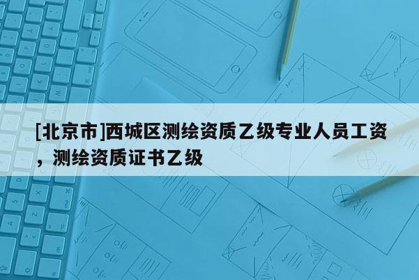 [北京市]西城區(qū)測(cè)繪資質(zhì)乙級(jí)專(zhuān)業(yè)人員工資，測(cè)繪資質(zhì)證書(shū)乙級(jí)