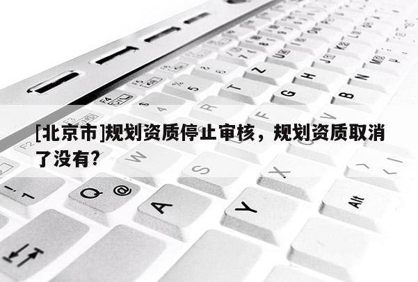 [北京市]規(guī)劃資質(zhì)停止審核，規(guī)劃資質(zhì)取消了沒有?