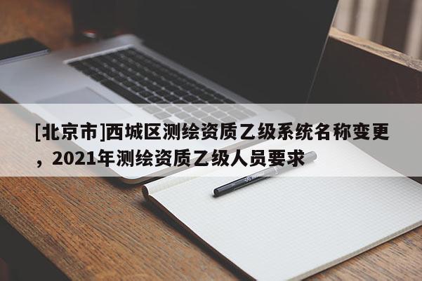 [北京市]西城區(qū)測繪資質(zhì)乙級系統(tǒng)名稱變更，2021年測繪資質(zhì)乙級人員要求