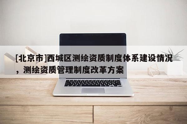 [北京市]西城區(qū)測繪資質(zhì)制度體系建設(shè)情況，測繪資質(zhì)管理制度改革方案